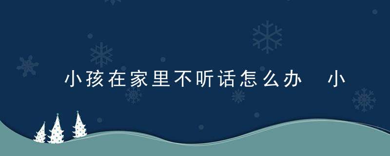 小孩在家里不听话怎么办 小孩在家里不听话家长的做法